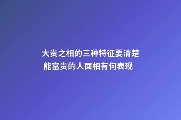 大贵之相的三种特征要清楚 能富贵的人面相有何表现